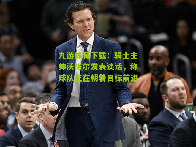 九游体育下载：骑士主帅沃格尔发表谈话，称球队正在朝着目标前进