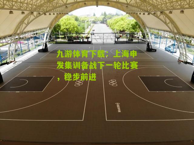 九游体育下载：上海申发集训备战下一轮比赛，稳步前进