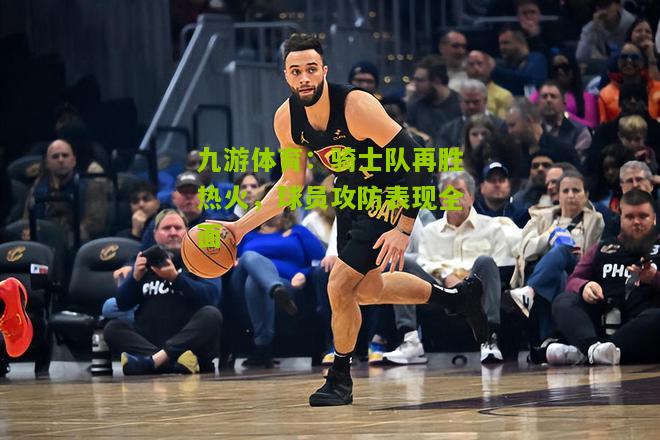 九游体育：骑士队再胜热火，球员攻防表现全面
