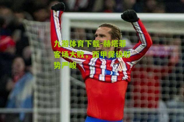 九游体育下载-赫塔菲客场大败，西甲保级形势严峻