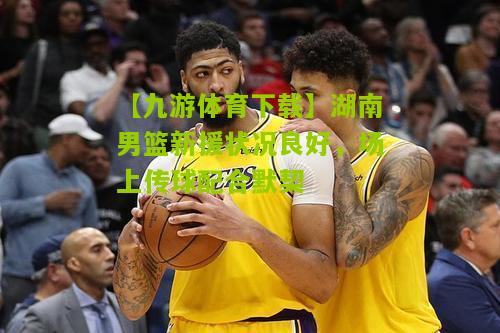 【九游体育下载】湖南男篮新援状况良好，场上传球配合默契