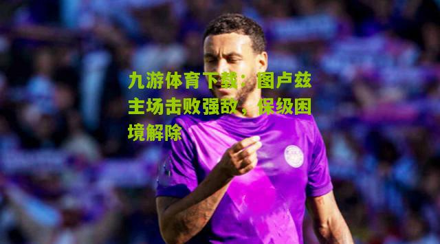 九游体育下载：图卢兹主场击败强敌，保级困境解除