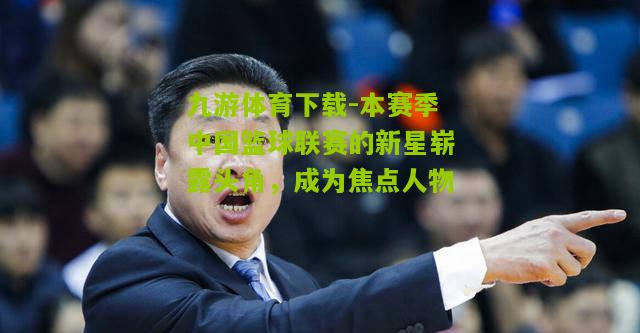 九游体育下载-本赛季中国篮球联赛的新星崭露头角，成为焦点人物