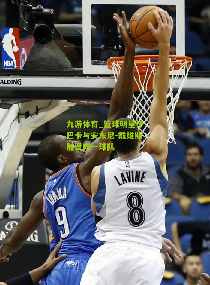 九游体育_篮球明星伊巴卡与安东尼-戴维斯加盟同一球队