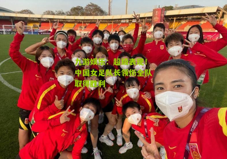 九游娱乐：超级表现！中国女足队长领衔全队取得胜利